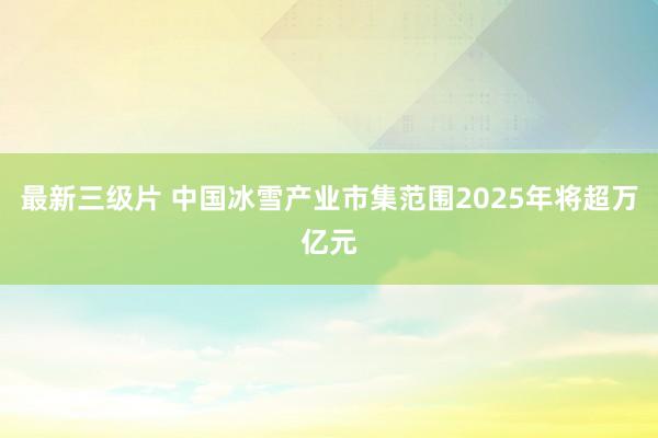 最新三级片 中国冰雪产业市集范围2025年将超万亿元