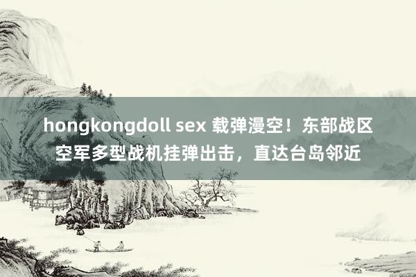 hongkongdoll sex 载弹漫空！东部战区空军多型战机挂弹出击，直达台岛邻近