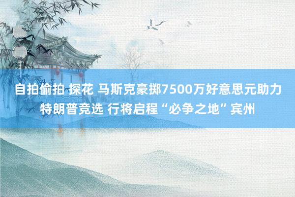 自拍偷拍 探花 马斯克豪掷7500万好意思元助力特朗普竞选 行将启程“必争之地”宾州