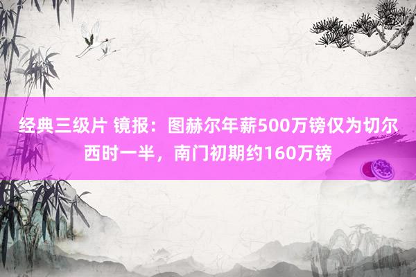 经典三级片 镜报：图赫尔年薪500万镑仅为切尔西时一半，南门初期约160万镑