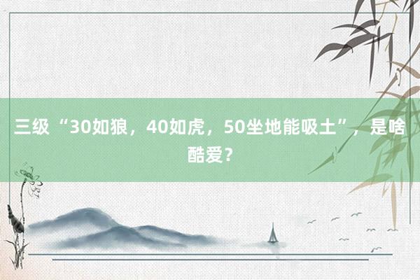 三级 “30如狼，40如虎，50坐地能吸土”，是啥酷爱？