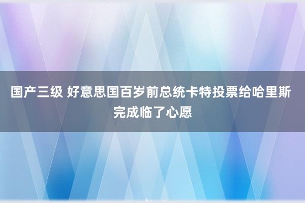 国产三级 好意思国百岁前总统卡特投票给哈里斯 完成临了心愿