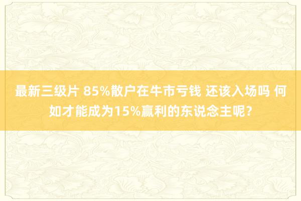 最新三级片 85%散户在牛市亏钱 还该入场吗 何如才能成为15%赢利的东说念主呢？