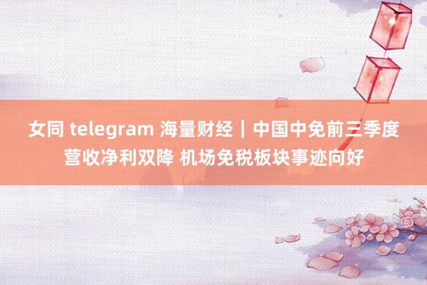 女同 telegram 海量财经｜中国中免前三季度营收净利双降 机场免税板块事迹向好