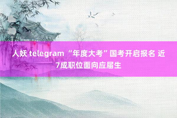 人妖 telegram “年度大考”国考开启报名 近7成职位面向应届生