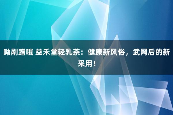 呦剐蹭哦 益禾堂轻乳茶：健康新风俗，武网后的新采用！