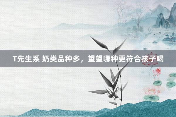 T先生系 奶类品种多，望望哪种更符合孩子喝