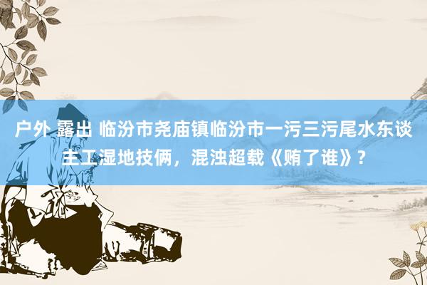 户外 露出 临汾市尧庙镇临汾市一污三污尾水东谈主工湿地技俩，混浊超载《贿了谁》?