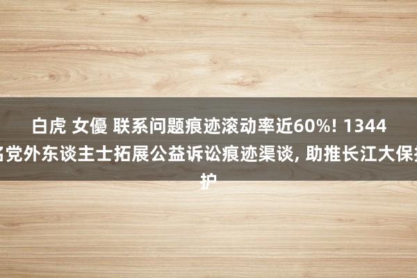 白虎 女優 联系问题痕迹滚动率近60%! 1344名党外东谈主士拓展公益诉讼痕迹渠谈， 助推长江大保护