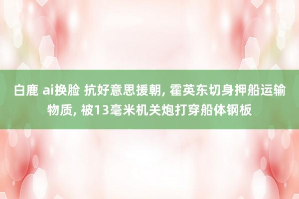 白鹿 ai换脸 抗好意思援朝， 霍英东切身押船运输物质， 被13毫米机关炮打穿船体钢板