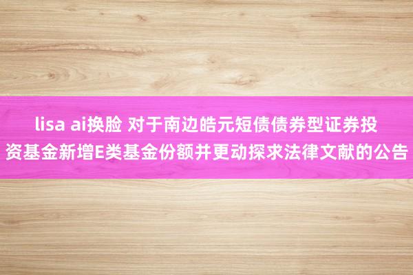 lisa ai换脸 对于南边皓元短债债券型证券投资基金新增E类基金份额并更动探求法律文献的公告