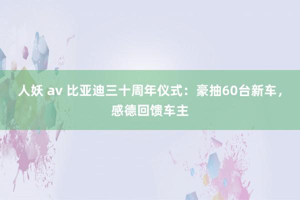 人妖 av 比亚迪三十周年仪式：豪抽60台新车，感德回馈车主