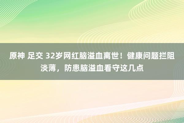 原神 足交 32岁网红脑溢血离世！健康问题拦阻淡薄，<a href=