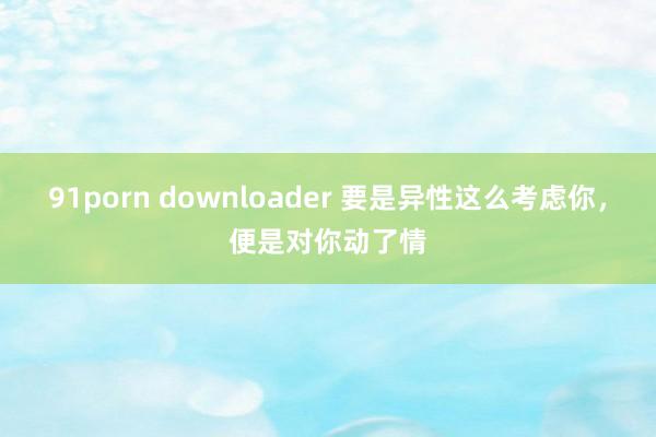 91porn downloader 要是异性这么考虑你，便是对你动了情