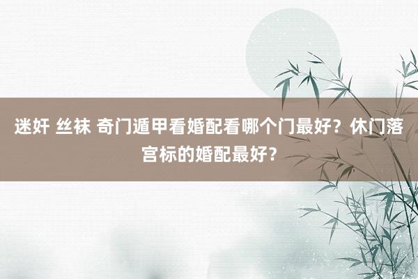 迷奸 丝袜 奇门遁甲看婚配看哪个门最好？休门落宫标的婚配最好？