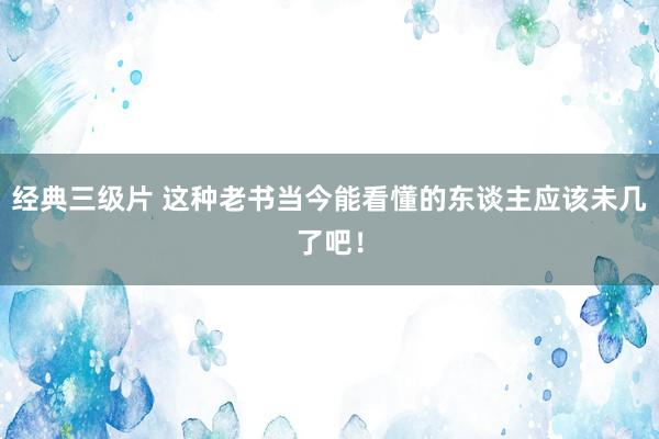 经典三级片 这种老书当今能看懂的东谈主应该未几了吧！