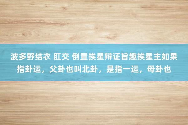 波多野结衣 肛交 倒置挨星辩证旨趣挨星主如果指卦运，父卦也叫北卦，是指一运，母卦也