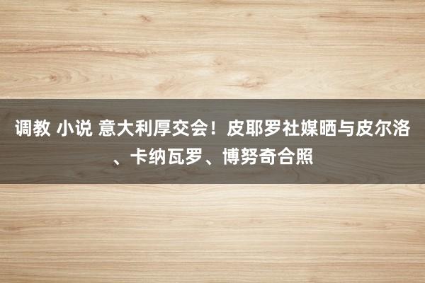 调教 小说 意大利厚交会！皮耶罗社媒晒与皮尔洛、卡纳瓦罗、博努奇合照