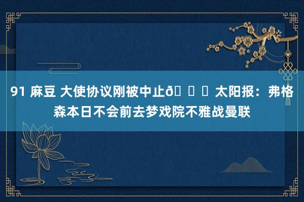 91 麻豆 大使协议刚被中止👀太阳报：弗格森本日不会前去梦戏院不雅战曼联