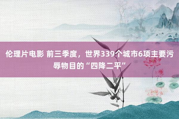 伦理片电影 前三季度，世界339个城市6项主要污辱物目的“四降二平”