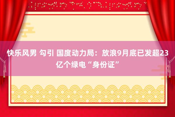 快乐风男 勾引 国度动力局：放浪9月底已发超23亿个绿电“身份证”