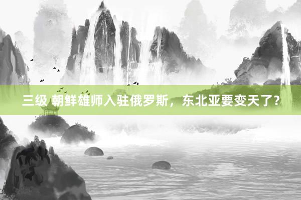 三级 朝鲜雄师入驻俄罗斯，东北亚要变天了？