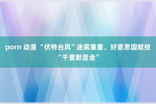 porn 动漫 “伏特台风”迷雾重重，好意思国献技“千里默是金”