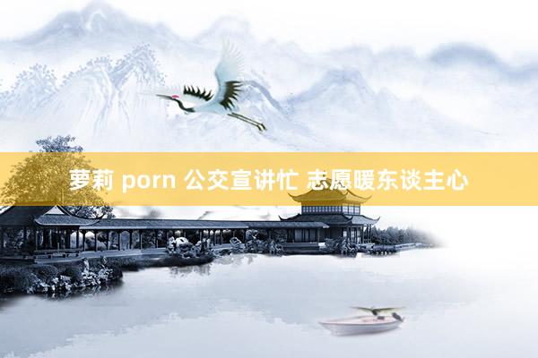 萝莉 porn 公交宣讲忙 志愿暖东谈主心