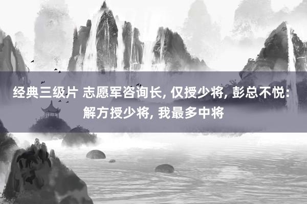 经典三级片 志愿军咨询长， 仅授少将， 彭总不悦: 解方授少将， 我最多中将