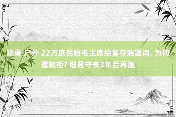 跳蛋 户外 22万庶民盼毛主席给董存瑞题词, 为何遭婉拒? 细君守丧3年后再醮