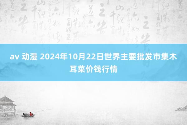 av 动漫 2024年10月22日世界主要批发市集木耳菜价钱行情