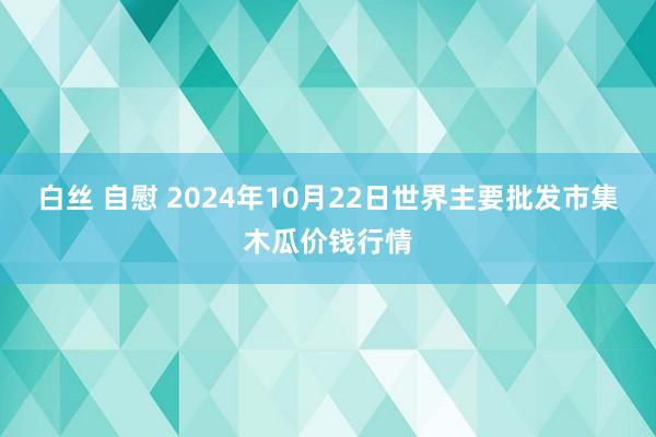 白丝 自慰 2024年10月22日世界主要批发市集木瓜价钱行情