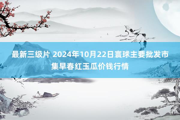 最新三级片 2024年10月22日寰球主要批发市集早春红玉瓜价钱行情