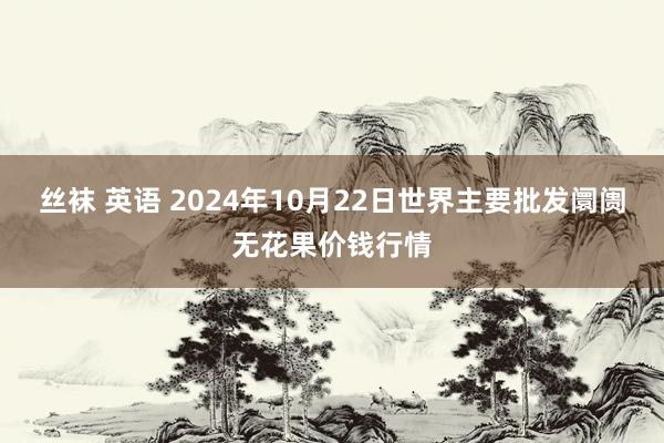 丝袜 英语 2024年10月22日世界主要批发阛阓无花果价钱行情