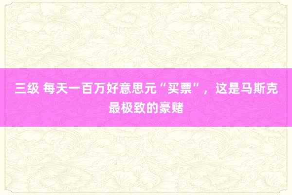 三级 每天一百万好意思元“买票”，这是马斯克最极致的豪赌