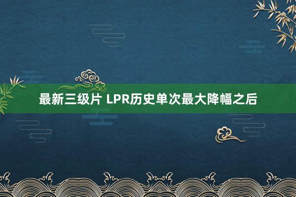 最新三级片 LPR历史单次最大降幅之后