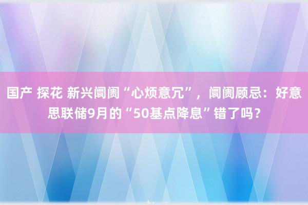 国产 探花 新兴阛阓“心烦意冗”，阛阓顾忌：好意思联储9月的“50基点降息”错了吗？