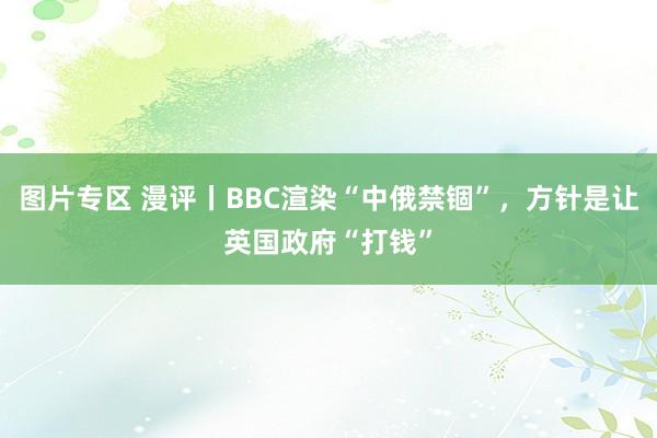 图片专区 漫评丨BBC渲染“中俄禁锢”，方针是让英国政府“打钱”