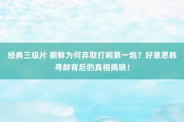 经典三级片 朝鲜为何弃取打响第一炮？好意思韩寻衅背后的真相揭晓！