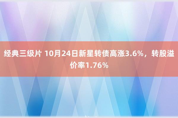 经典三级片 10月24日新星转债高涨3.6%，转股溢价率1.76%