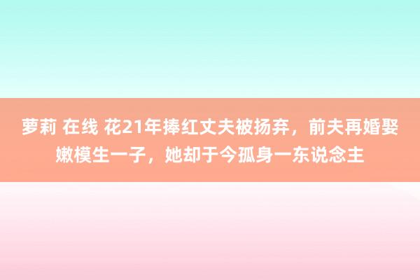 萝莉 在线 花21年捧红丈夫被扬弃，前夫再婚娶嫩模生一子，她却于今孤身一东说念主