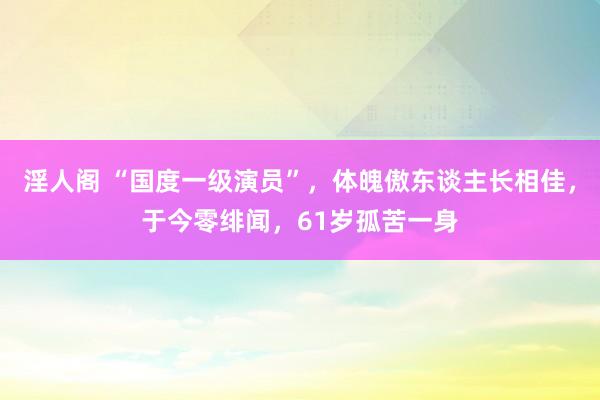 淫人阁 “国度一级演员”，体魄傲东谈主长相佳，于今零绯闻，61岁孤苦一身