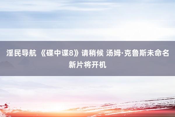 淫民导航 《碟中谍8》请稍候 汤姆·克鲁斯未命名新片将开机