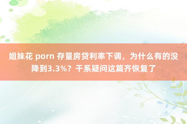 姐妹花 porn 存量房贷利率下调，为什么有的没降到3.3%？干系疑问这篇齐恢复了