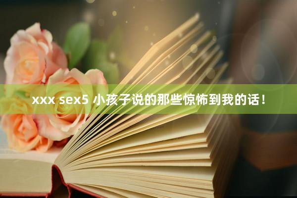 xxx sex5 小孩子说的那些惊怖到我的话！