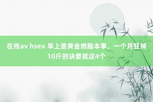 在线av hsex 早上是黄金燃脂本事，一个月狂掉10斤的诀要就这4个