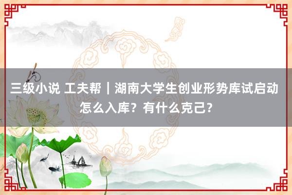 三级小说 工夫帮｜湖南大学生创业形势库试启动 怎么入库？有什么克己？