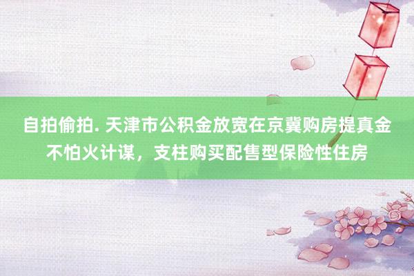 自拍偷拍. 天津市公积金放宽在京冀购房提真金不怕火计谋，支柱购买配售型保险性住房