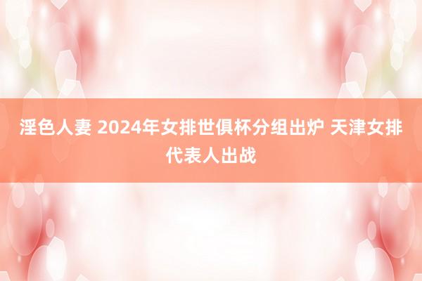 淫色人妻 2024年女排世俱杯分组出炉 天津女排代表人出战