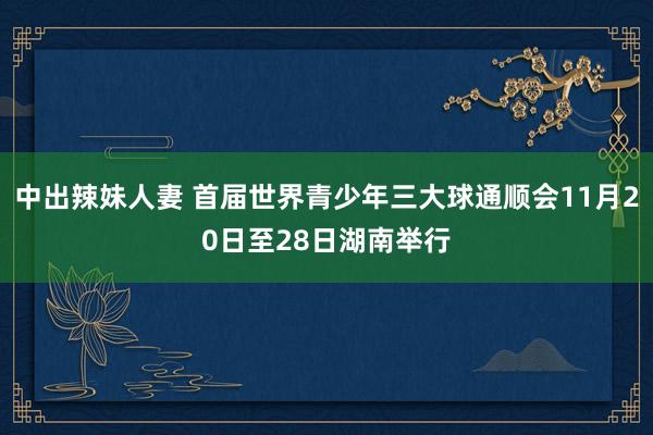 中出辣妹人妻 首届世界青少年三大球通顺会11月20日至28日湖南举行